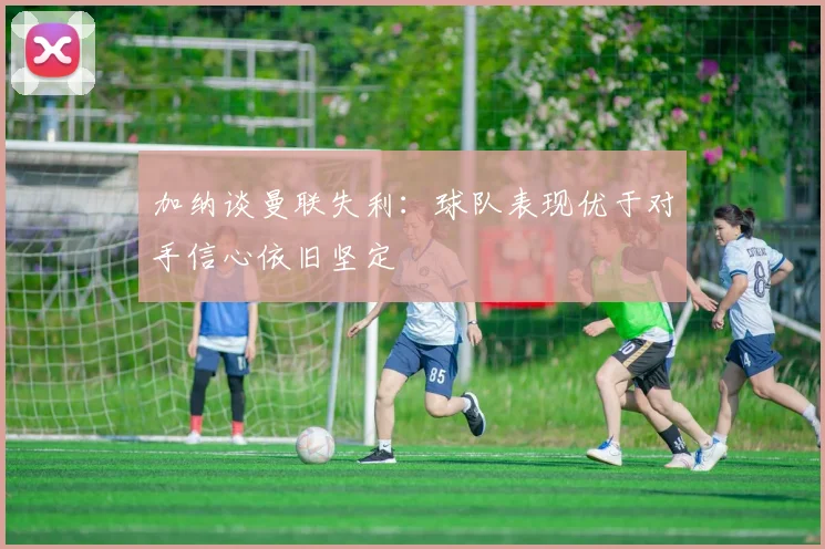 加纳谈曼联失利：球队表现优于对手信心依旧坚定