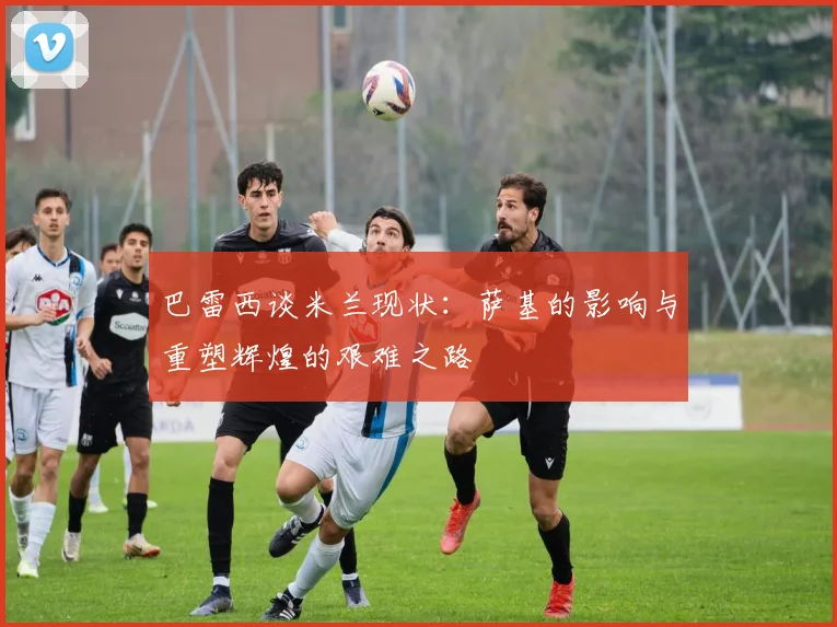 巴雷西谈米兰现状：萨基的影响与重塑辉煌的艰难之路