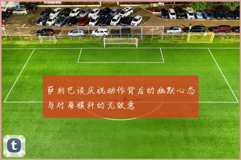 萨利巴谈庆祝动作背后的幽默心态与对角旗杆的无敌意