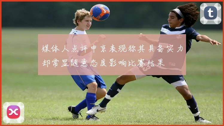 媒体人点评申京表现称其具备实力却常显随意态度影响比赛结果
