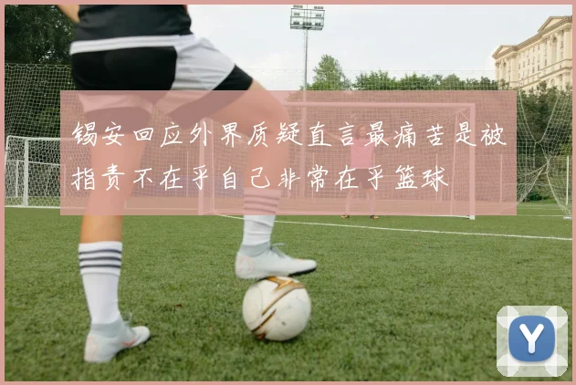 锡安回应外界质疑直言最痛苦是被指责不在乎自己非常在乎篮球
