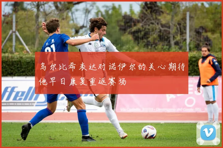 乌尔比希表达对诺伊尔的关心期待他早日康复重返赛场