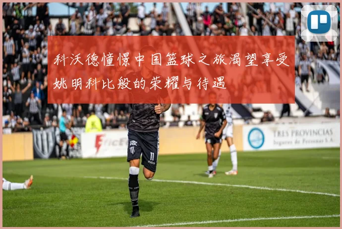 科沃德憧憬中国篮球之旅渴望享受姚明科比般的荣耀与待遇