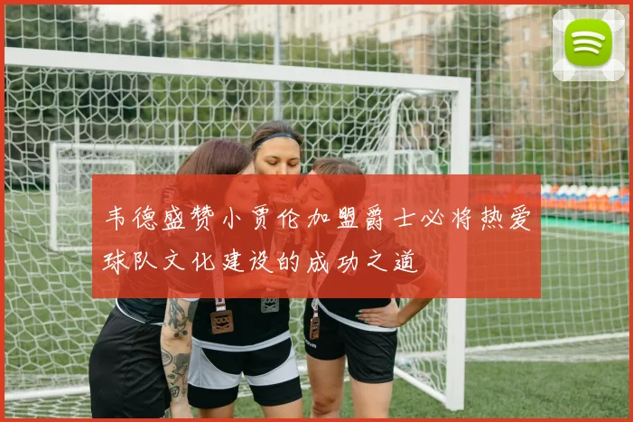 韦德盛赞小贾伦加盟爵士必将热爱球队文化建设的成功之道