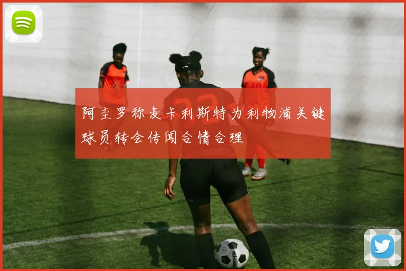 阿圭罗称麦卡利斯特为利物浦关键球员转会传闻合情合理