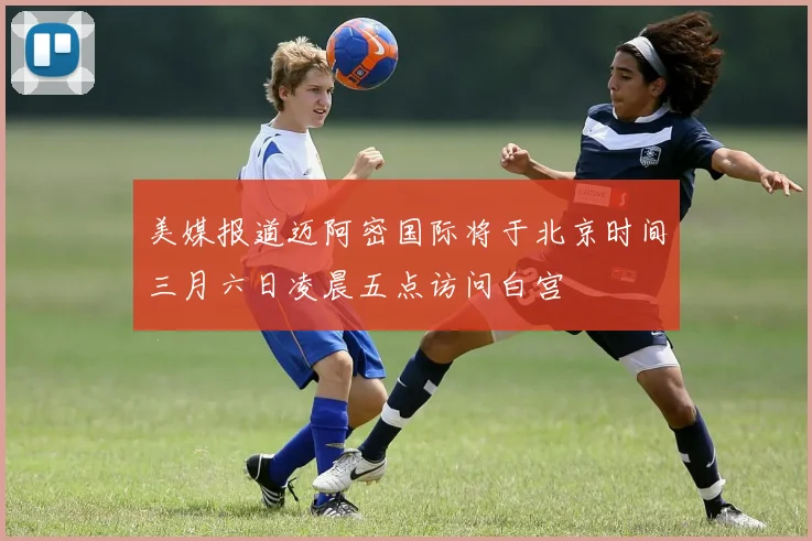美媒报道迈阿密国际将于北京时间三月六日凌晨五点访问白宫