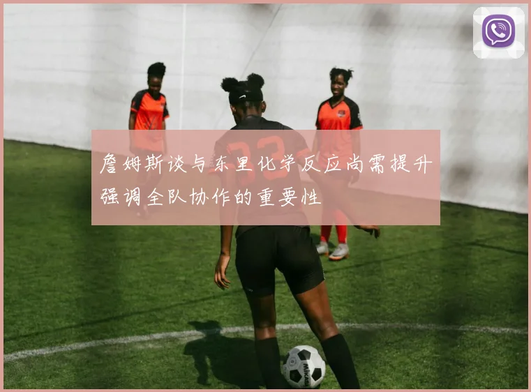 詹姆斯谈与东里化学反应尚需提升强调全队协作的重要性