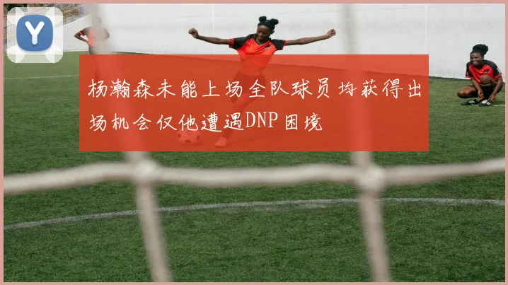 杨瀚森未能上场全队球员均获得出场机会仅他遭遇DNP困境
