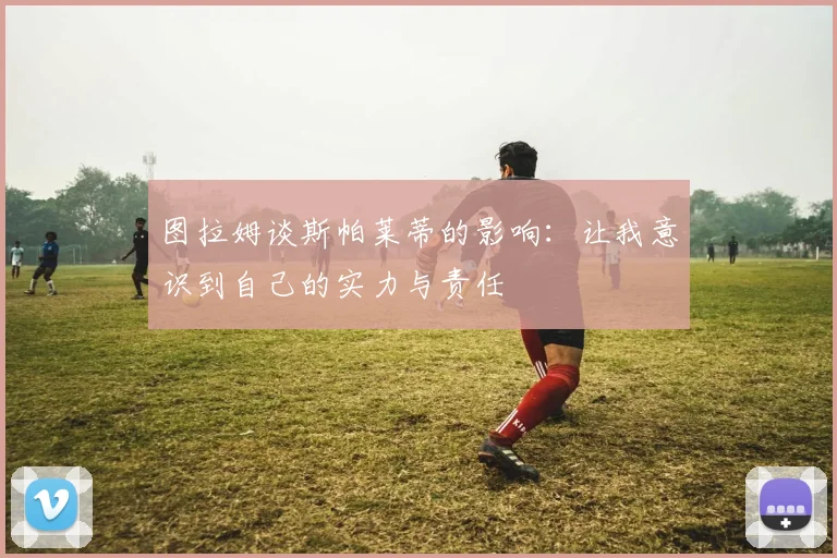 图拉姆谈斯帕莱蒂的影响：让我意识到自己的实力与责任