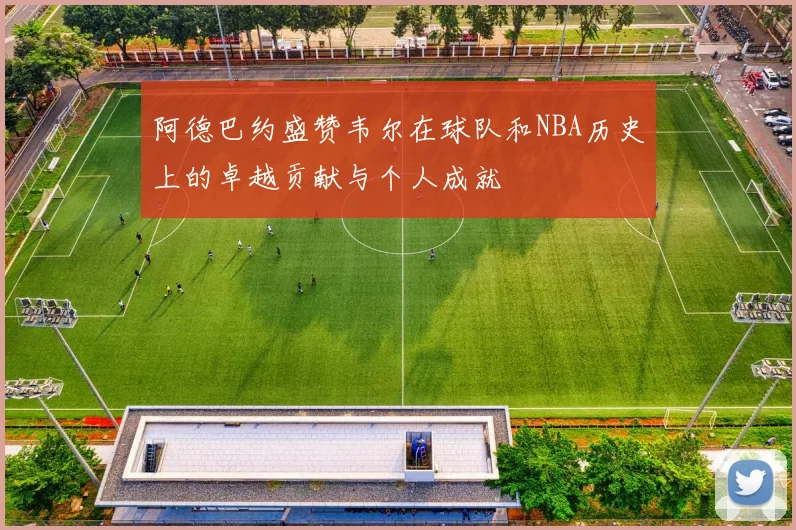 阿德巴约盛赞韦尔在球队和NBA历史上的卓越贡献与个人成就
