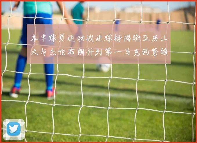 本季球员运动战进球榜揭晓亚历山大与杰伦布朗并列第一马克西紧随其后