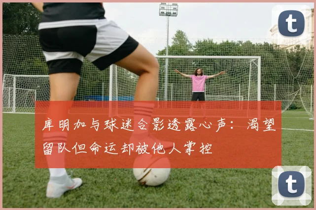 库明加与球迷合影透露心声：渴望留队但命运却被他人掌控