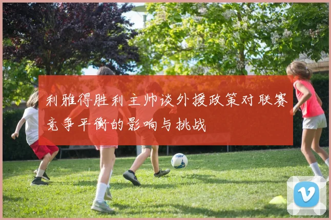利雅得胜利主帅谈外援政策对联赛竞争平衡的影响与挑战