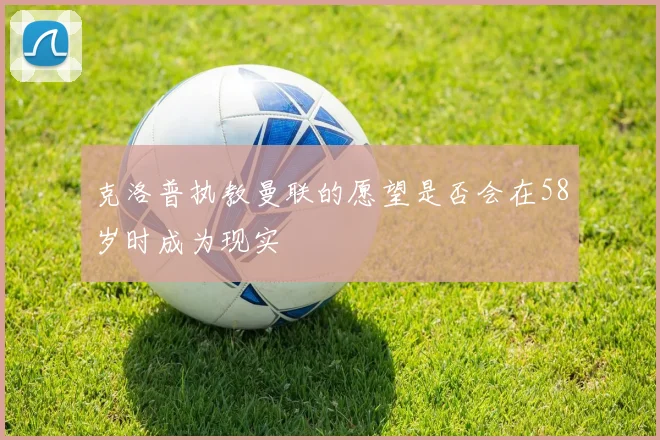克洛普执教曼联的愿望是否会在58岁时成为现实