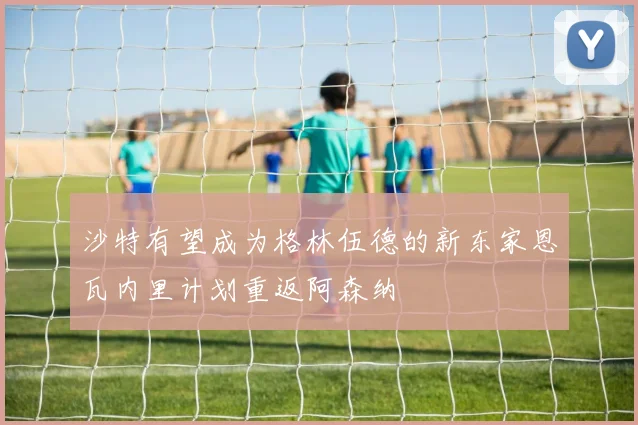 沙特有望成为格林伍德的新东家恩瓦内里计划重返阿森纳