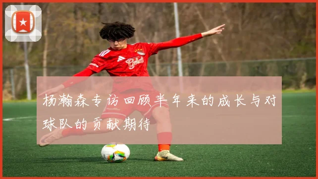 杨瀚森专访回顾半年来的成长与对球队的贡献期待