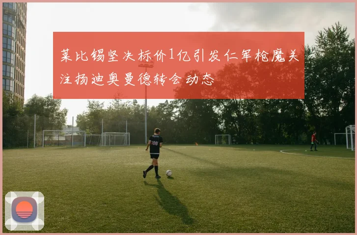 莱比锡坚决标价1亿引发仁军枪魔关注扬迪奥曼德转会动态