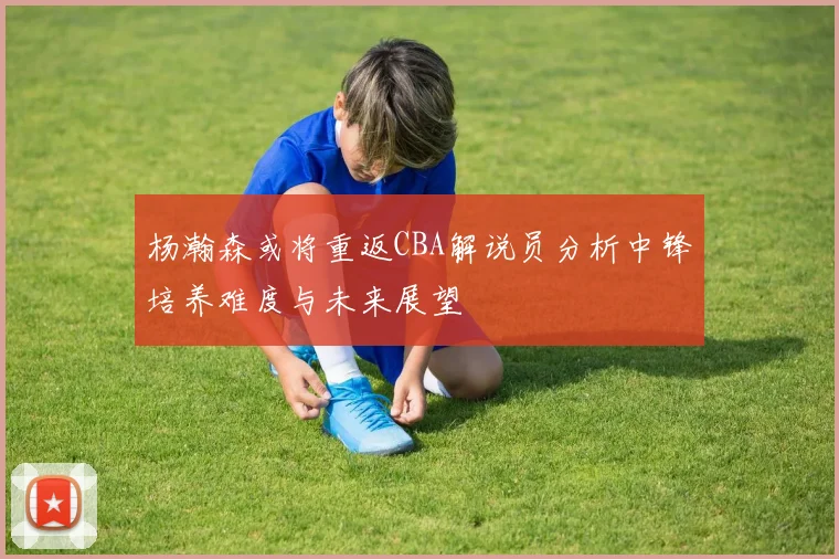 杨瀚森或将重返CBA解说员分析中锋培养难度与未来展望